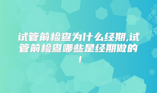 试管前检查为什么经期,试管前检查哪些是经期做的!