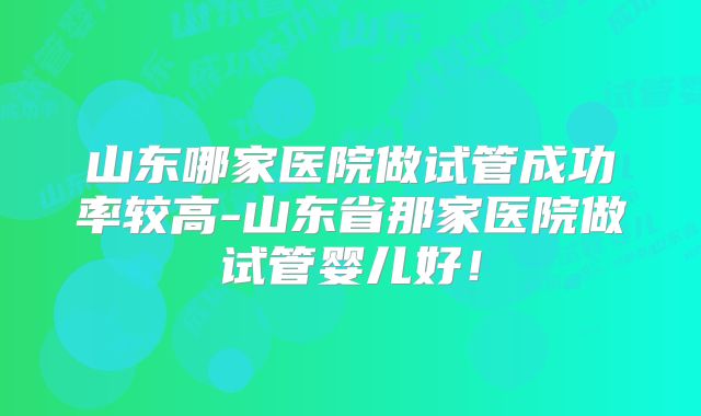 山东哪家医院做试管成功率较高-山东省那家医院做试管婴儿好!