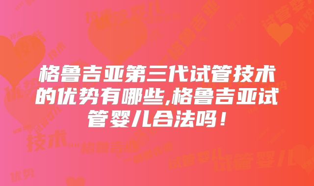 格鲁吉亚第三代试管技术的优势有哪些,格鲁吉亚试管婴儿合法吗！