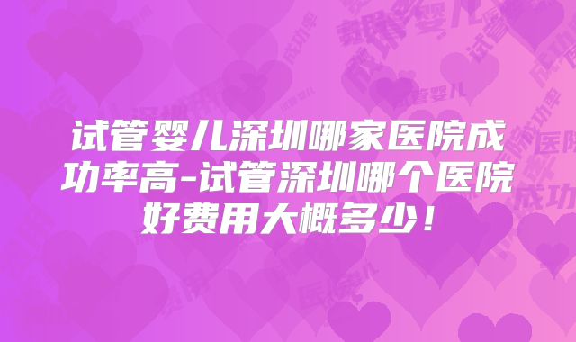 试管婴儿深圳哪家医院成功率高-试管深圳哪个医院好费用大概多少!
