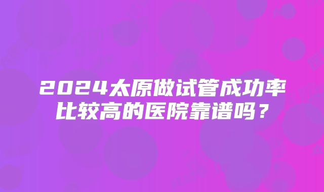 2024太原做试管成功率比较高的医院靠谱吗？