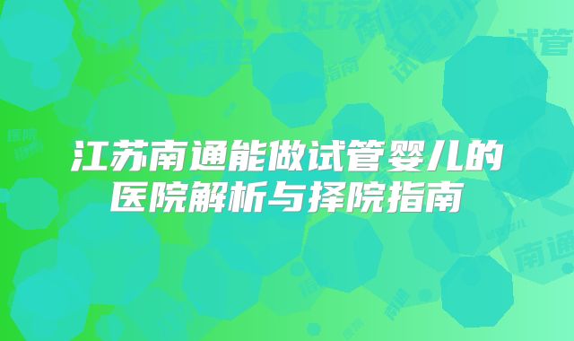 江苏南通能做试管婴儿的医院解析与择院指南
