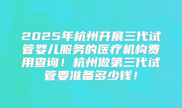 2025年杭州开展三代试管婴儿服务的医疗机构费用查询!杭州做第三代试管要准备多少钱!