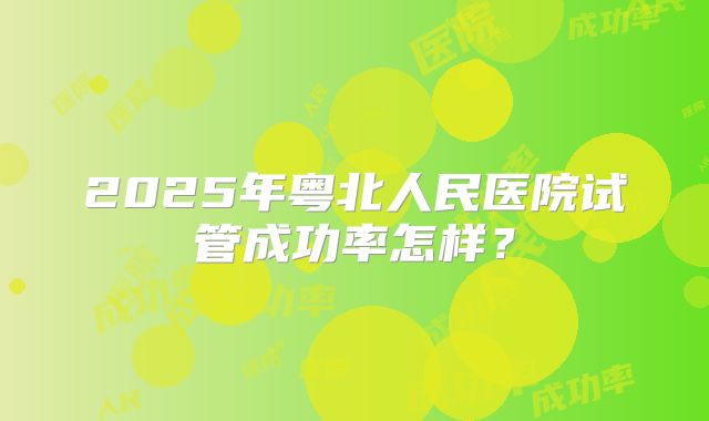 2025年粤北人民医院试管成功率怎样？