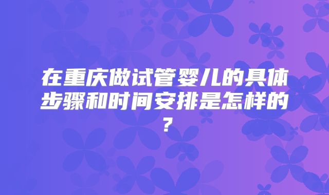 在重庆做试管婴儿的具体步骤和时间安排是怎样的?