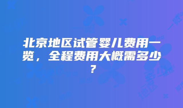 北京地区试管婴儿费用一览,全程费用大概需多少?