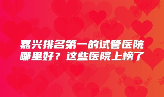 嘉兴排名第一的试管医院哪里好?这些医院上榜了