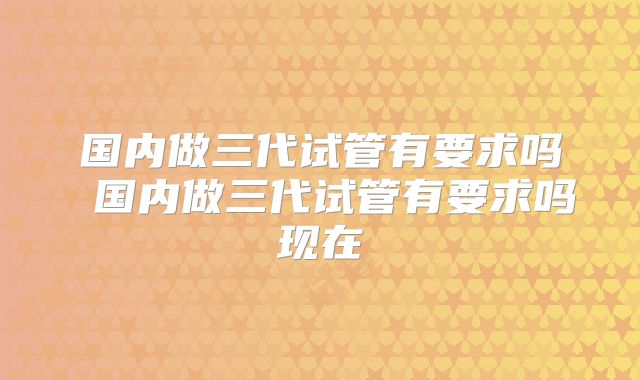 国内做三代试管有要求吗 国内做三代试管有要求吗现在