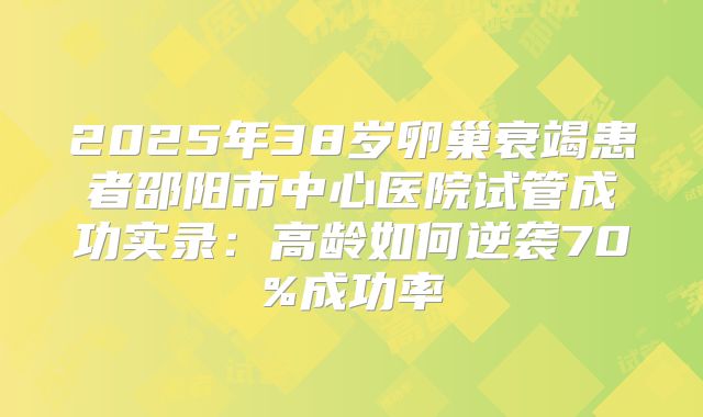 2025年38岁卵巢衰竭患者邵阳市中心医院试管成功实录：高龄如何逆袭70%成功率