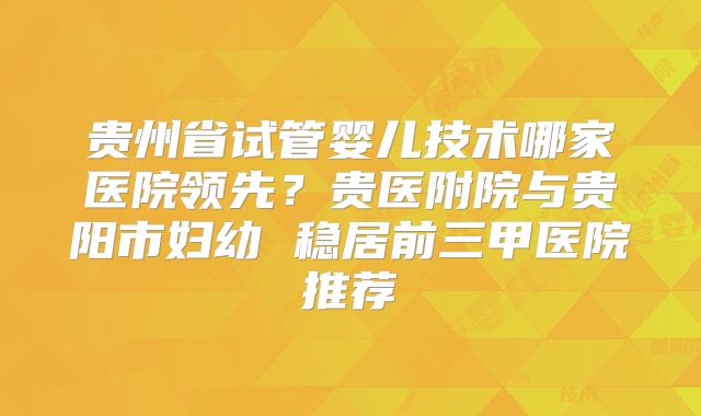 贵州省试管婴儿技术哪家医院领先？贵医附院与贵阳市妇幼 稳居前三甲医院推荐