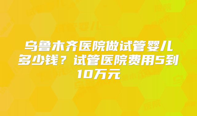 乌鲁木齐医院做试管婴儿多少钱?试管医院费用5到10万元