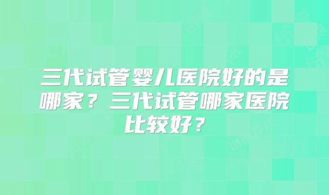 三代试管婴儿医院好的是哪家?三代试管哪家医院比较好?