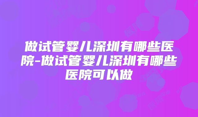 做试管婴儿深圳有哪些医院-做试管婴儿深圳有哪些医院可以做