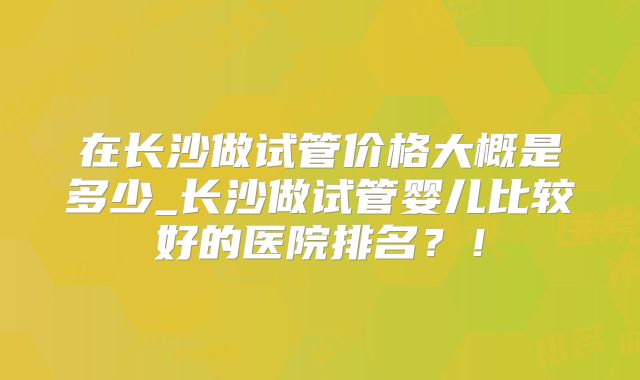 在长沙做试管价格大概是多少_长沙做试管婴儿比较好的医院排名?!