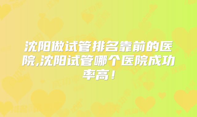 沈阳做试管排名靠前的医院,沈阳试管哪个医院成功率高！