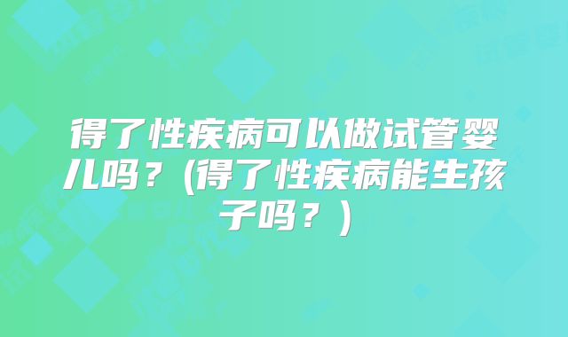 得了性疾病可以做试管婴儿吗？(得了性疾病能生孩子吗？)