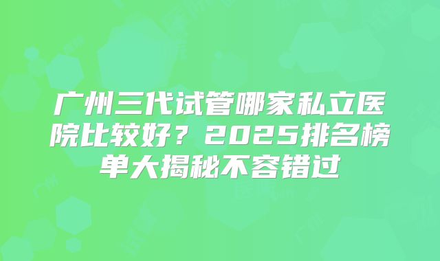 广州三代试管哪家私立医院比较好？2025排名榜单大揭秘不容错过