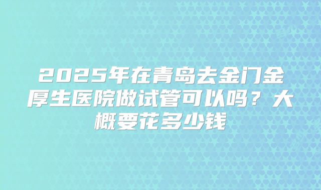 2025年在青岛去金门金厚生医院做试管可以吗?大概要花多少钱