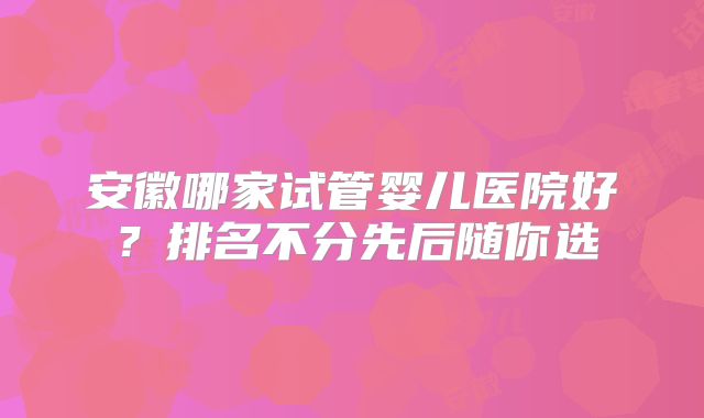 安徽哪家试管婴儿医院好？排名不分先后随你选