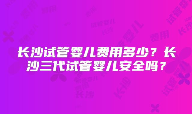 长沙试管婴儿费用多少？长沙三代试管婴儿安全吗？