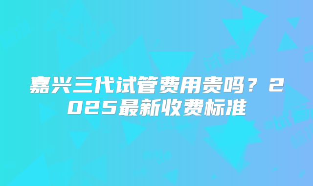 嘉兴三代试管费用贵吗？2025最新收费标准
