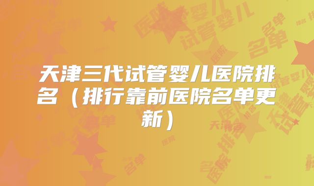 天津三代试管婴儿医院排名（排行靠前医院名单更新）