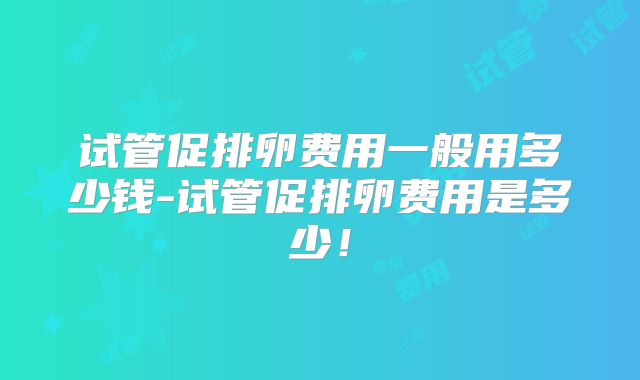 试管促排卵费用一般用多少钱-试管促排卵费用是多少！