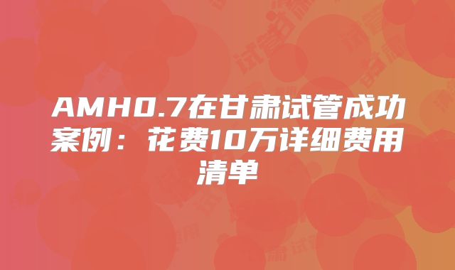 AMH0.7在甘肃试管成功案例：花费10万详细费用清单