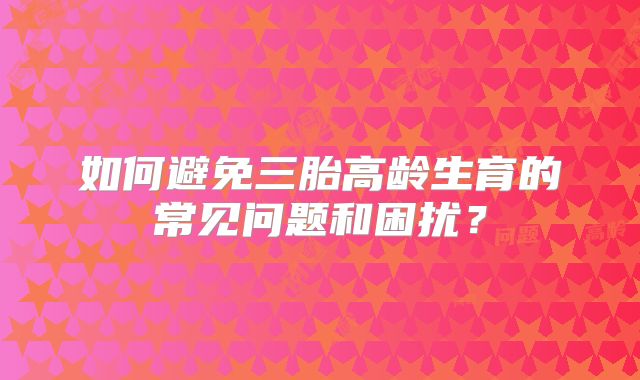如何避免三胎高龄生育的常见问题和困扰？