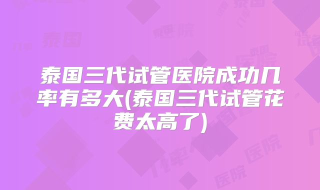 泰国三代试管医院成功几率有多大(泰国三代试管花费太高了)