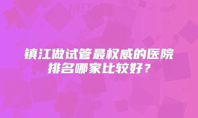 镇江做试管最权威的医院排名哪家比较好？