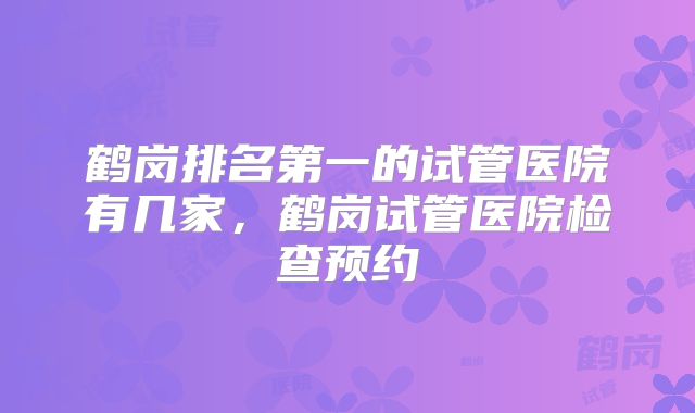 鹤岗排名第一的试管医院有几家,鹤岗试管医院检查预约