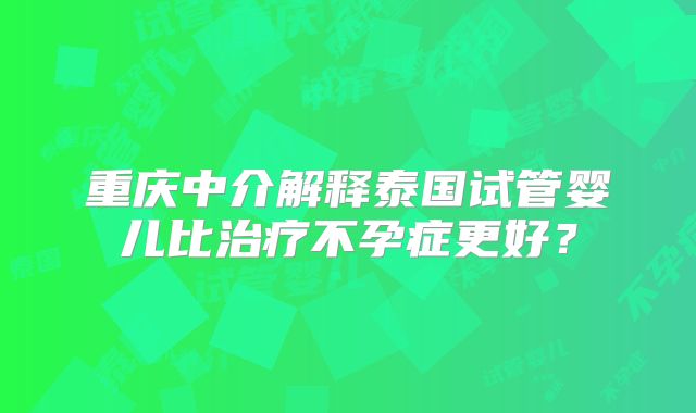 重庆中介解释泰国试管婴儿比治疗不孕症更好?