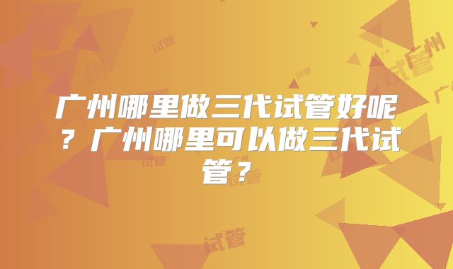广州哪里做三代试管好呢?广州哪里可以做三代试管?