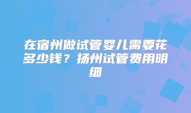 在宿州做试管婴儿需要花多少钱？扬州试管费用明细