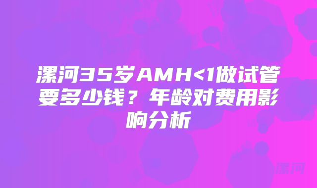 漯河35岁AMH<1做试管要多少钱？年龄对费用影响分析