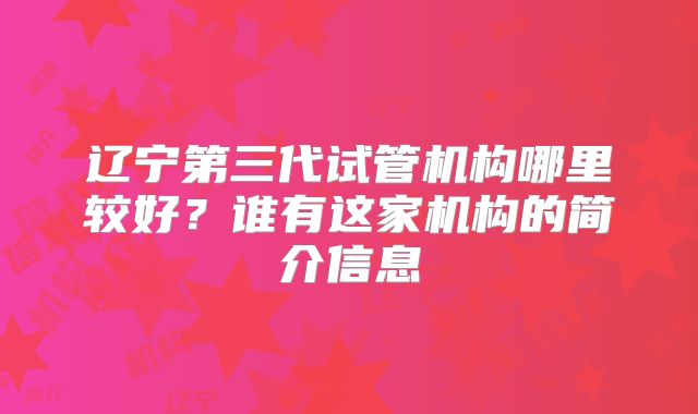 辽宁第三代试管机构哪里较好？谁有这家机构的简介信息