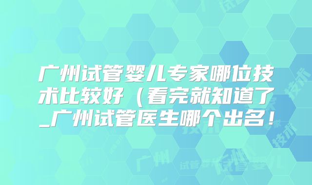 广州试管婴儿专家哪位技术比较好(看完就知道了_广州试管医生哪个出名!