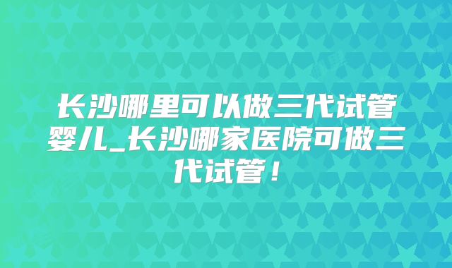 长沙哪里可以做三代试管婴儿_长沙哪家医院可做三代试管！
