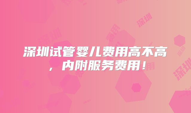 深圳试管婴儿费用高不高,内附服务费用!