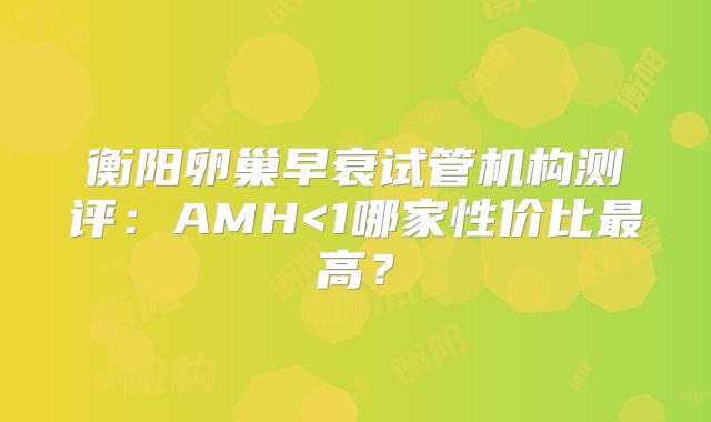 衡阳卵巢早衰试管机构测评：AMH<1哪家性价比最高？