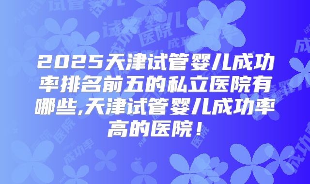 2025天津试管婴儿成功率排名前五的私立医院有哪些,天津试管婴儿成功率高的医院！