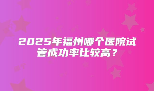 2025年福州哪个医院试管成功率比较高?