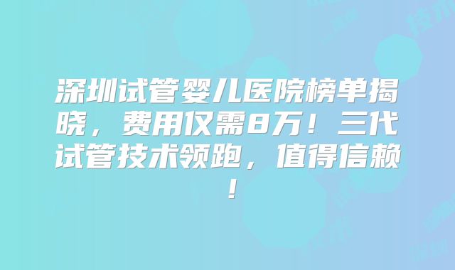 深圳试管婴儿医院榜单揭晓,费用仅需8万!三代试管技术领跑,值得信赖!
