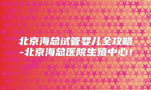 北京海总试管婴儿全攻略-北京海总医院生殖中心！