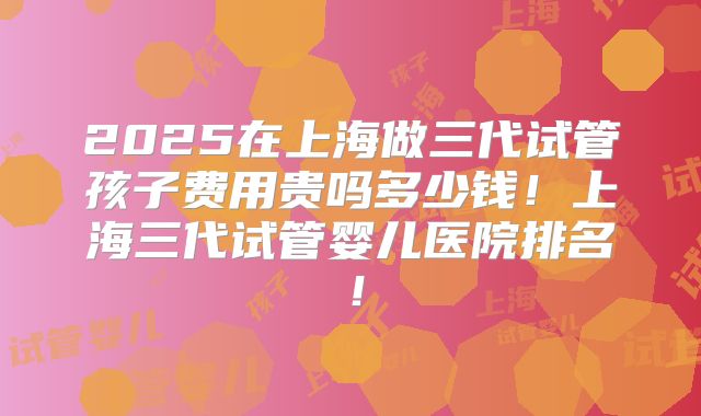 2025在上海做三代试管孩子费用贵吗多少钱！上海三代试管婴儿医院排名！