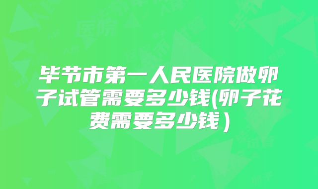 毕节市第一人民医院做卵子试管需要多少钱(卵子花费需要多少钱）