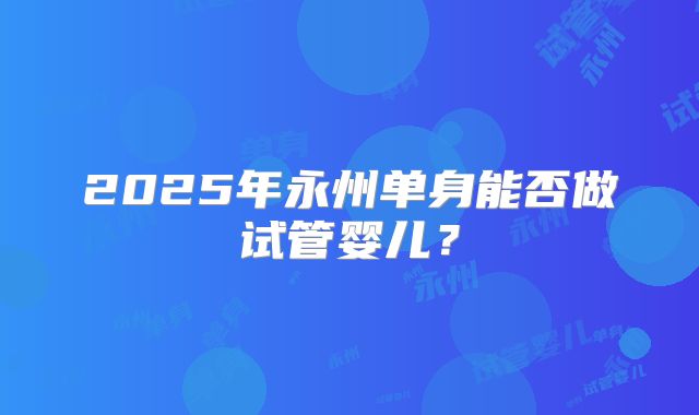 2025年永州单身能否做试管婴儿?