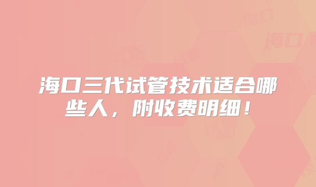海口三代试管技术适合哪些人，附收费明细！