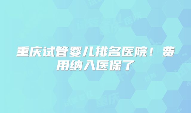 重庆试管婴儿排名医院！费用纳入医保了